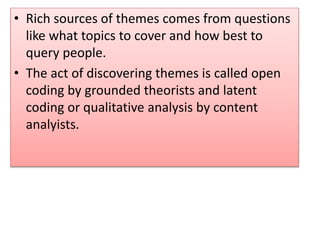 • Rich sources of themes comes from questions
like what topics to cover and how best to
query people.
• The act of discovering themes is called open
coding by grounded theorists and latent
coding or qualitative analysis by content
analyists.
 