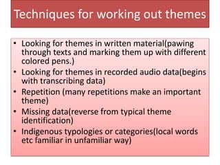 Techniques for working out themes
• Looking for themes in written material(pawing
through texts and marking them up with different
colored pens.)
• Looking for themes in recorded audio data(begins
with transcribing data)
• Repetition (many repetitions make an important
theme)
• Missing data(reverse from typical theme
identification)
• Indigenous typologies or categories(local words
etc familiar in unfamiliar way)
 
