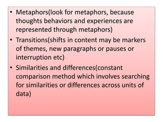 • Metaphors(look for metaphors, because
thoughts behaviors and experiences are
represented through metaphors)
• Transitions(shifts in content may be markers
of themes, new paragraphs or pauses or
interruption etc)
• Similarities and differences(constant
comparison method which involves searching
for similarities or differences across units of
data)
 