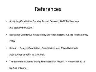 References
• Analyzing Qualitative Data by Russell Bernard, SAGE Publications
Inc, September 2009.
• Designing Qualitative Research by Gretchen Rossman, Sage Publications,
2006.
• Research Design: Qualitative, Quantitative, and Mixed Methods
Approaches by John W. Creswell.
• The Essential Guide to Doing Your Research Project – November 2013
by Zina O'Leary .
 