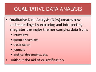 QUALITATIVE DATA ANALYSIS
• Qualitative Data Analysis (QDA) creates new
understandings by exploring and interpreting
integrates the major themes complex data from:
• interviews
• group discussions
• observation
• journals
• archival documents, etc.
• without the aid of quantification.
 