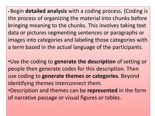 • Begin detailed analysis with a coding process. (Coding is
the process of organizing the material into chunks before
bringing meaning to the chunks. This involves taking text
data or pictures segmenting sentences or paragraphs or
images into categories and labeling those categories with
a term based in the actual language of the participants.
•Use the coding to generate the description of setting or
people then generate codes for this description. Then
use coding to generate themes or categories. Beyond
identifying themes interconnect them.
•Description and themes can be represented in the form
of narrative passage or visual figures or tables.
 