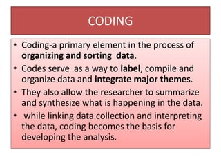 CODING
• Coding-a primary element in the process of
organizing and sorting data.
• Codes serve as a way to label, compile and
organize data and integrate major themes.
• They also allow the researcher to summarize
and synthesize what is happening in the data.
• while linking data collection and interpreting
the data, coding becomes the basis for
developing the analysis.
 