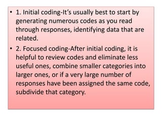 • 1. Initial coding-It’s usually best to start by
generating numerous codes as you read
through responses, identifying data that are
related.
• 2. Focused coding-After initial coding, it is
helpful to review codes and eliminate less
useful ones, combine smaller categories into
larger ones, or if a very large number of
responses have been assigned the same code,
subdivide that category.
 