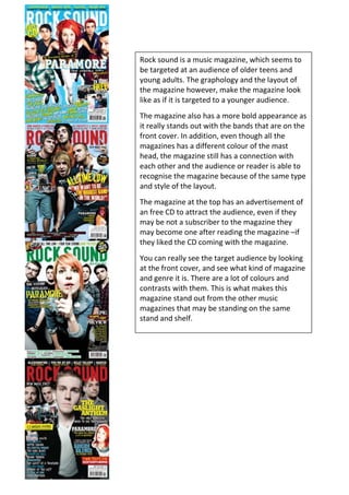 Rock sound is a music magazine, which seems to be targeted at an audience of older teens and young adults. The graphology and the layout of the magazine however, make the magazine look like as if it is targeted to a younger audience.The magazine also has a more bold appearance as it really stands out with the bands that are on the front cover. In addition, even though all the magazines has a different colour of the mast head, the magazine still has a connection with each other and the audience or reader is able to recognise the magazine because of the same type and style of the layout.The magazine at the top has an advertisement of an free CD to attract the audience, even if they may be not a subscriber to the magazine they may become one after reading the magazine –if they liked the CD coming with the magazine.You can really see the target audience by looking at the front cover, and see what kind of magazine and genre it is. There are a lot of colours and contrasts with them. This is what makes this magazine stand out from the other music magazines that may be standing on the same stand and shelf.-377766-819509<br />-3778251427480-3778253965575-3752256543411<br />-438150-707367<br />-4640306129343-4381503791585-4381501471079Blender really has an easy and similar style to every magazine. This could be very effective as it will allow a buyer to recognise the magazine from a distance away. All the magazines have a special colour on the mast head that connotes and relates with the singer or artist on the front cover.This magazine would probably be aimed at an target audience of teens and adults. The reason for this is because of the wide star appeal, and their ages. Some stars like Taylor Swift, is aimed more at younger girls maybe boys as well, whereas Saif may be aimed at older men or women. The purple mast head on the Britney colour is matching her top which then has been decided to be used as they magazine front cover theme. This is the same as the Saif magazine front cover and when he is holding his guitar, which then links with the orange mast head.The plain background helps to advertise and make the star more appealing and attractive to the audience’s eyes. Therefore the audience will directly see what and who the celebrity model is on the weeks or months issue. The celebrity also represents what kind of genre the magazines is, so this will help to attract a new (and more) audience as this will help them to see and choose between the other music magazines.<br />-550293-534838The XXL magazine has a strong gender appearance mostly because of the name of the magazine being XXL, as this could be a man’s clothes size and could not be considered as an average women size. The stars used on the front covers are targeted and aimed at a more old male audience. The genre of the magazine is represented stereotypically by having the man dark and hip hop set out, therefore is allows the audience to understand that the genre will be a rap magazine.The close ups of the rappers is what makes the magazine attractive because it connotes their thinking and enables the audience to understand the music that they do. As females magazine there is a lot of puffs and advertisements on the front cover. But his shows that male magazines try to concentrate more on the image and the celebrity rather than what is inside the magazine and what the contents are.All the images are made in a studio and this is what makes the magazine front cover look processional and well done, rather than using  a photo that the company’s paparazzi has taken by the celebrity. The fact that the stars has been photographed in a studio also gains the audience respect because they know the the star has agreed to take part in the magazine and that the editors and the company can be trusted with interviews and that the star knows that they are being written about.<br />-5589206414015-5589203946859-5502931531463<br />-558921-534838<br />-4899086448521-4899083903727-5589201531463 The Q magazine is on the other hand clearly represented and aimed at an older teen and female up to the late middle ages audience. The reason why the target audience is so wide is probably due to the use of Madonna on a front cover because this is music that middle ages women would listen to because they grow up listening to it.On the other hand, there are other stars that have been targeted to an audience of younger adults and teens. By having Madonnas name so big on the magazine makes it so eye catching-which could have been done so that people from the public who are not normally the targeted audience of the media buyer of the magazine will see an old music icon which is for the older middle ages women.The layout and style of the magazine has an either black or white background, this makes the magazine look even more sophisticated looking and classier. The big red box with the magazines name Q also has an relation to this kind of style.<br />-533042-534839The classic Rock magazine seems to be changing the style through every magazine. There are some cases where there are extreme long shots of the stars, but sometimes there are also long shots.Mast head however, as many other magazines is kept the same. The only things the differs is again, when the background colour changes the colour of the mast head changes to either black or white. Some of the magazines has a yellow print on it, looking like a sticker. This really engages and attracts the audience, as the rest of the magazine is just black, white and red or gold. Therefore this bright yellow colour will pop out. The fact that it only says; ‘Free CD!’  on the sticker like effect. Allows the target audience to think that the CD may be from the artist on the front cover. The graphology design is very professional looking. Making the magazine connote as if the editors are passionate about what they are doing, and they know what attracts the audience. This therefore also makes the audience trust the magazine and they then know that the magazine knows what is happening in the music industry.All the model stars on the front of the cover, has something linked with the rock style to really express that this is what the magazine is all about. For example there is an guitar, and Steven is holding his arms out as if her has just heard a big crowd from his concert. There is a different amount of texts on the magazines front cover. <br />-5330426483026-5296504102136-5330411600476<br />-627931-672860Billboard is an American weekly music magazine. I look like as if the magazine tries to focus on one colour in the background, however there are some magazine issues where the background may link with something that the celebrity is linked with. For example the issue with Miley Cyrus has a background of a field and the country side, this is linked with a few films that she has been in and why type of music she does. However, the other front covers consists of only one colour and this is some ways makes the magazine seem more realistic and professional like.Every magazine has the stars name on it with big and bold letters so that the audience and the reader knows who is in the magazine and what that issue may include, this will also allow new target audiences to start to get familiar with the artist who is on the front cover.Unlike other fashion or gossip magazine the front cover does not exist of much text which allows the star to be seen more, and most of the attention is dragged towards the photograph and the artist, rather than the text on the front cover. Because of this it looks more and is more related to music and about the celebrity’s music rather than gossip and a lot of text. Furthermore, if there is much text the typography and the size is very small, this also therefore connotes who the audience is because a small text would not be written to an older audience of the magazine.Billboard is mostly targeted to the audience of teenagers and younger adults it’s seemed because the artists on the front cover are artists who are recognisable to everyone in the generation within the target audience. Therefore because new artists are found and others are getting old the magazine may only concentrate on what is mostly listen to at that time and the singers-so that new faces are seen on the magazine all the time. This makes the magazine stay at a particular target audience throughout the generations.On most magazines the mast head has different colour on all the magazines, however this only has two colours, black and white, depending on the background colour.<br />-6279315818793-6279313575925-6279311272672<br />-533041-759124Vibe really does have different styles and layouts; the graphology is different on every issue. Some issues has a very old fashioned look and layout-even though they are not old but the Ciara and the Eminem issue looks like most modern out of the four.The Rihanna front cover is very plain and has nearly no puffs at all. Because if this all the attention is dragged to her and the medium close up of her.The mast head has the same typography font. On the other hand the colour is different and on the Eminem issue the mast head has a more metallic and model touch to it where as the other magazine issues only has one colour.There type of techniques can make the company and the whole magazine seem a bit messy whereas for example the Billboard magazine looks very neat and well thought through as all the issues and magazine front covers has a similar and recognisable layout style.<br />-6019806750050-6019804050030-6038851393190<br />-533041-569343Kerrang has a very rocky and older men style it it. The reason for this is because the layout is very much older rock and metallic names which not very teenagers listen to. The fact that the whole mast head font is cracked or has an effect of looking as if it is cracked makes the whole magazine seem a bit rebel and crazy like.This magazine has the same mast head thought to it as Billboard however, because it only has two colours depending on the background colour which are black and white. The use of red and the word Metallica may connote the ideology of anger and violence as hard metallic rock music is, and because this is almost the only bright colour on the magazine, and is places underneath the group of the people in the band the eye catches the magazine.The last magazine issue has a free text to it with a red text box behind it to stand out, and to allocate the target audience to catch the attention of the fact that you get a free poster when you buy the magazine. This could drag in more and new audiences, as even though some fans of the group on the magazine may not buy he magazine they may see this and will buy it just because they want the poster. However, because they have bought the magazine it is a big chance that they will flick through the magazine and if there are things they like they will buy the magazine again. Because the bands they have in the magazine is what the audience like and therefore this is targeted to the same audience as the bands and the artists.<br />-5157886534784-5330414050377-5330411574595<br />-645184-569343In the 1970s NME became the best-selling British music magazine. The magazine layout and graphology seems to be a very punk rock and funky style, with bold and strong colors like red, blue, yellow and black. There colors are strongly contrasted which attracts the target audience and eye catches their attention.There is a lot of action and details going on, on the magazine. However every magazine contains of a big photograph of a music star and then around it some quotes (Lily Allen). NME focuses on a main typography to be a bit bolder and bigger than other texts so that what the editor may think is the most appealing to the audience in that issue is then publishes the biggest.Because of the amount of graphics everywhere, on the front cover, the audience does not know where to start looking. In some ways this could be quite good. On the other hand, for some or most audience seems to prefer the neater layout style rather than the messy and bold styles.<br />-6451846457147-6451844015872-6451841678113<br />-584799-569343Rolling Stone was founded in San Francisco in 1967 by Jann Wenner (who is still editor and publisher). Wenner borrowed $7,500 from his family and from the family of his soon-to-be wife, Jane Schindelheim, to get the magazine published. Rolling Stone magazine was initially identified as the hippie counterculture of the era. However, the magazine distanced itself from the normal newspapers embracing more traditional journalistic standards and avoiding the radical politics of the underground press. When the first issue was published, Wenner wrote that Rolling Stone quot;
is not just about the music, but about the things and attitudes that music embraces.quot;
 This has become the motto of the magazine.The magazine uses some of the most global and famous starts within both the music industry and the film industry. The fact that every issue has a new star which has different genres of music and films, and that the gender of the model of the front covers changes-represents the wide target audience that the magazine has.The first magazine shown is on the Jonas brothers, because they are a group they will take up the whole front cover and the mast head is not shown. However, the magazine is so iconic and well known globally that this is not a big problem for the editors (like Wenner) to think about. The cover style is so recognizable that the magazine would probably be able to be recognized without the mast head even. The mast head color changes depending on the gender of the star model that is on the front. For example, Jenifer Aniston has a light blue color to connote and relate with the feminine size. Then there is Jay-Z cover which has a grey looking color and a darker blue for Justin at the bottom. <br />-5847996500279-5847994015872-6451841522838<br />The blender magazine content page has a more article and Colum like layout on the contents page rather a more category and page numbered style as most magazines has. This therefore looks like as if it is more aimed at an audience who would normally just flick through the magazine and find it themselves, but in the contents page it says what is written in the magazine.The white background is shown and used again., This could become quite bland if it was to be white on all pages; both front cover and contents page, plus the double page spreads.The one graphology is not very attractive as there is only one photo. The photo is not of an world known singer which can be put off by the audience as they may want to read about the singers and the music they produce.On the other hand, it seems as if there is a funny little quotes (anchorage) onto the photo which can make the magazine a bit more amusing. However people who does buy this magazine would obviously be attracted by this style as that is the reason why the choose t this particular magazine out of many other.<br />-783590142240<br />The billboards contents page has a plain white background. It does show the page numbers and categories to enable the audience to know where in the magazine that story or news is. This will same time for the audience to find and read which will make them more happy if the magazine is neat and easy to follow, to find what they are looking for.Even though the background colour is white, the images around it do not make it boring to look at. They use a colour of light blue-this connotes a fresh look and the colour is appealing to both males and females. Also the magazine has a No1 chart on the left hand side. This really makes the magazine unique as music fans can see what is in the chart and maybe listen to new songs which are there that they have never heard before. This will help the artist to create an even stronger repetition.I think that the chart is good to have. However, I would not have the chart on he contents page. I would have the chart as a separate double page spread with some reviews and comments about it. Just to add a bit more entertainment to the magazine.-820922212651<br />This rolling stones content page is attractive and eye catching, as the big black and white photograph will pop out of the magazine.The page is mostly black and white, but contains a colour image and a pink hint on some number pages. The use of bold letters by every number will make the magazine more attractive and easier for the magazine to follow. It also seems like there is a small information box and text about the font cover. The page numbers are clearly stated and allows the audience and readers to find what they are looking for more quickly and therefore leaves a good impression of the magazine. The pun with ‘money honey’ add bit more of a funny twist to the contents page to start with eh entertainment which is on the way.-576373229678<br />Even if you do not know what magazine this is you will directly understand that this is a rock magazine. This is the fact that the images and typography is the way it is. For example, the font of the text has a more style of older men. The photos of Ozzy Ozborn at the bottom and the photos around it, looks like a scrap book and as if the magazine is collected. Also in the classic rock there does not seem to have any numbers on the pages and the categories text.The red colour makes the contents page really stand out, this could be because if there are new readers and they are flicking through the magazine in a shop they may want the audience to read and see what the magazine contains before putting the magazine away again.<br />-576373782571<br />The Kerrang contents page has a lot of images maybe to fit as much text and content information as possible.The categories are highlighted and even the numbers to really make them stand out and to be clear what and where the information is.As there is text to show categories there are also images which makes the magazine seems to be aimed at a younger audience as well as a older.  Because there is categories and the fact that they are highlighted, makes it easy for the reader to be able to read and follow the contents page to find where the news and information is.The target audience for this would probably be towards the teenage age between 13-17 year olds. Due to the amount of photos and the contents.-5763731186608<br />The XXL magazine does only have one photograph of celebrity and the rest is just text. But the text is placed out in only one Colum with the page numbers.However this music magazine is aimed at a men audience. This is because the style does not attract most females. Even though the music may-the layout and style does not. The date and the logo of the magazine at the bottom is there to advertise the magazine gain and to be specific with the date of the magazine.The informal and colloquial language of ‘doin’ line’ used creates and links with the type of audience that would listen to the artists music and that genre. This could be used to represent the artists voice and as if her said this.-57637380822<br />This magazine does seem to be focusing on images more, rather than text and the actual contents that are included. There is a small column with content information and the page numbers, this seems to be very usual and crucial in a magazine. The photos on the contents page also contain the page numbers of the magazine. They use buzz word such as ‘exclusive’ to suggest that this magazine is the only magazine to cover this story which makes it very significant.Again allot of photos also has the page number for the audience to see where in the magazine that information or content is.-448783102087<br />The NME magazine has a shows allot of information about the contents and the magazine. There is even a small column of different bands that are in this magazine, and page numbers of where you can find them. The categories are easy and neat put out. The contents page is neater than the front cover of the NME magazine. The magazine used a lot of yellow and red on their front cover of the magazine as well as the contains page containing this.They even have a band index. This really -693331250943<br />This Vibe contains page does look more like a men’s fashion magazine rather than a both male and female music magazine. It does not focus on a lot of actual contains information and text but focuses more on the famous stars that would may be included into the magazine. This could be so that the readers would not stop to read the contents page but to actually look inside the whole magazine so that they know if they want to buy it. There is not a lot of text or information about the contents, as the front cover did not have so many puffs. Therefore this magazine would maybe be seen more as a fashion magazine.-597638942059<br />I would say that this is probably the most appealing and professional looking contents page out of all of the above.Instead of using a lot of small photos of bands and stars, they have only used two images of bands and other. So that the contents text would be placed and layout in a much side space to allow more information. They do have the date of the magazine inside the contents page as well. ON the other hand, there is not very much categories to choose from, there is only features and every month. This probably makes the magazine look like a more wider genre and not just focus on music, even if it is.By using two photos on the contents page it will attract more people, as they will be more entertained. Also the colours with, black red and white will have a classy look but will still look very quirky.-597638336004<br />NMEs double page spread has a link with the front cover of the magazine which is a photo of Lilly Allen looking into the camera with a long shot of her. The fonts looks like as if someone has cut out letters from another magazine and struck on, this makes the page look more teenage related and aimed at. The fact that NME has used Lilly Allen represents what audience the magazine is for. They use a quote as the title of the page to attract the readers even more because they will see and think that this is something that she said and her in the interview.-464185-664845<br />-4470406741795-4425954714240-4641852937510Rock Sound focuses and uses a big long shot of a man with layers of text boxes over the photo to add text and to enable the audience to read the story. The double page spread does not look as messy as the front cover looks like; also the red attracts the audience more. In the red text box on the right hand side there is a white highlighted text. Even though this will help to highlight the text it does not make the magazine look very professional. But it looks like the magazine has been made by a student trying to achieve a cool effect.Billboard seems to be very neat on both their front cover, contents page and the double page spread. The page is split into half with one side containing an image of a famous RnB singer Usher and the other is the interview that took part with him. Even though Usher may be aimed at men, in this aspect the magazine and the interview would probably be aimed at females. With the small text and trying to fit all the information onto one side of the magazine will make the magazine represent and be aimed at a more younger adults and older teens target audience.-447040702945Q Magazine has a lay out that would attract the female audience. From teenagers to middle aged women. The font of the text is a normal typeface that would often be seen in magazines. The reason for this is so that it is easy to read and looks more sophisticated and professional and if there would be a handwritten style on the font. The big image is really up in your face and is what therefore drags the audience to read about the story.Karrang has a more rock and male side it compared to Q magazine. The black and white image makes it look old fashioned and as if the band has been in the magazine for a long time, and the white and red typography therefore stands out to allow the important information stand out, this t also links with the rock style and theme of the magazine.<br />Rolling Stones use of graphology is quite affective. It has a very big photo of Paul and a small amount of text by his arm which is following his outline and pattern. This could be an introduction into the other double page spread on the other side of the page or this could just be a more advertisement of a new album or of him. This could be to fans that has been buying the Rolling Stones from the start and has therefore been able to follow his stories and his career. The text elements communicate the meaning to the reader. The reason for this is that it shows that this is an old famous musician who was in the beetles and it is a big thing for the magazine and it shows that it is important to the magazine. Therefore, they have done so that Paul has a whole page with a photograph of only him and a small text just to add detail.-5162551379855-559435-664845Blender is a really feminine music magazine with the front cover being attracted by females. The double page spread shows an image of a group of females outside a nice house and a car. This will make the female audience want to read the story and the text in hoping to find out how they did this and got all of this. The small red text at the top of the left side of the double page represents the magazines mast head. This will advertise the magazine even more.The double page spread is quite gothic and dark. The photo being on only one side of the page makes this stand out and therefore is more important than the text. The colours are black, white and red and gold. Thin s punk colours and position that they are in will in a way enable and hint to the readers what the magazine article is going to be all about. The topic of the article seems to be about their reuniting and the image looks like they are happy to be reunited together. The tone in the ‘friend reunited’ makes the article and the whole gothic style look a bit friendlier and that they do appreciate another. This will make the fans of this band become even more happy because the finely tone is coming though.The double page spread looks more like a news paper article about something dramatic, by using the fact that the image is black and white and that there is not any other colour to make the page more colourful and bright. The page looks very serious and has a layout with the text as columns. Also the text font is very small making seem as if they want all the information to fit into this one double page spread.This double page spread has a lot of layers and must have taken a long time to produce. There is a main image which is being eye catch and then there is a black and white image which is placed behind another layer to make the name of the star singer ‘Jamelia’ text to be seen as transparent. The text has a transparent filter to enable to photo behind the name to be in colour in some places, where her body is and letting the background be black and white. The white and red text, divides  questions and answers to allow the reader to understand and to follow the interview which is taking place.-5551087719237-5444765433238-5475413522964<br />