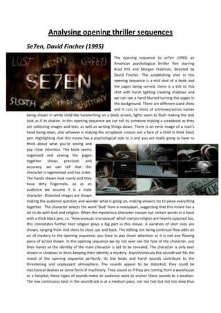 Analysing opening thriller sequences<br />-704850359410Se7en, David Fincher (1995)<br />-6381753028950The opening sequence to se7en (1995) an American psychological thriller film starring Brad Pitt and Morgan Freeman, directed by David Fincher. The establishing shot in this opening sequence is a mid shot of a book and the pages being turned, there is a tint to this shot with harsh lighting creating shadows and we can see a hand blurred turning the pages in the background. There are different sized shots and it cuts to shots of actresses/actors names being shown in white child-like handwriting on a black screen, lights seem to flash making the text look as if its shaken. In this opening sequence we can tell its someone making a scrapbook as they are collecting images and text, as well as writing things down. There is an eerie image of a man’s head being sewn, also whoever is making the scrapbook crosses out a face of a child in thick black pen. Highlighting that this movie has a psychological side to it and you are really going to have to think about what you’re seeing and pay close attention. The book seems organised and sewing the pages together shows precision and accuracy, we can tell that this character is regimented and has order. The hands shown look manly and they have dirty fingernails, so as an audience we assume it is a male character. Distorted images are shown making the audience question and wonder what is going on, making viewers try to piece everything together.  The character selects the word ‘God’ from a newspaper, suggesting that this movie has a lot to do with God and religion. When the mysterious character crosses out certain words in a book with a thick black pen, i.e. ‘heterosexual, transsexual’ which certain religion are heavily opposed too, this connotates further that religion plays a big part in this movie. A variation of shot sizes are shown, ranging from mid shots to close ups and back. The editing not being continual flow adds an air of mystery to the opening sequence; you have to pay closer attention as it is not one flowing piece of action shown. In the opening sequence we do not ever see the face of the character, just their hands so the identity of the main character is yet to be revealed. The character is only ever shown in shadows or blurs keeping their identity a mystery. Asynchronously the soundtrack fits the mood of the opening sequence perfectly; its low beats and harsh sounds contribute to the threatening and unpleasant atmosphere. The sounds appear to be distorted, they could be mechanical devices or some form of machinery. They sound as if they are coming from a warehouse or a hospital; these types of sounds make an audience want to anchor these sounds to a location. The low continuous beat in the soundtrack is at a medium pace, not too fast but not too slow thus setting the pace and tone of the movie. Approximately one minute into the opening sequence harsh sharp sounds are added creating a tense atmosphere as well as adding pace. At the end of the opening sequence 4381500-676275there’s non-diagetic dialogue “you’ve got me closer to God” further emphasizing the fact that religion will play a big part in this movie. <br />