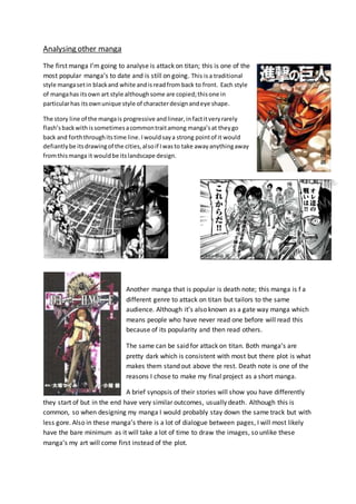 Analysing other manga
The first manga I’m going to analyse is attack on titan; this is one of the
most popular manga’s to date and is still on going. This isa traditional
style mangasetin blackand white andisreadfrom back to front. Each style
of mangahas itsown art style althoughsome are copied;thisone in
particularhas itsownunique style of characterdesignandeye shape.
The story line of the mangais progressive andlinear,infactitveryrarely
flash’sbackwithissometimesacommontraitamong manga’sat theygo
back and forththroughitstime line.Iwouldsaya strong pointof it would
defiantlybe itsdrawingof the cities,alsoif Iwasto take awayanythingaway
fromthismanga it wouldbe itslandscape design.
Another manga that is popular is death note; this manga is f a
different genre to attack on titan but tailors to the same
audience. Although it’s also known as a gate way manga which
means people who have never read one before will read this
because of its popularity and then read others.
The same can be said for attack on titan. Both manga’s are
pretty dark which is consistent with most but there plot is what
makes them stand out above the rest. Death note is one of the
reasons I chose to make my final project as a short manga.
A brief synopsis of their stories will show you have differently
they start of but in the end have very similar outcomes, usually death. Although this is
common, so when designing my manga I would probably stay down the same track but with
less gore. Also in these manga’s there is a lot of dialogue between pages, I will most likely
have the bare minimum as it will take a lot of time to draw the images, so unlike these
manga’s my art will come first instead of the plot.
 