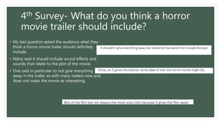 4th Survey- What do you think a horror
movie trailer should include?
• My last question asked the audience what they
think a horror movie trailer should definitely
include.
• Many said it should include sound effects and
sounds that relate to the plot of the movie.
• One said in particular to not give everything
away in the trailer as with many trailers now and
does not make the movie as interesting.
 