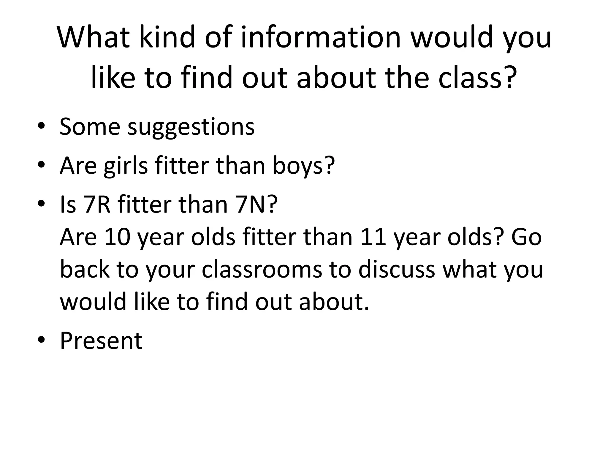 What kind of information would you
  like to find out about the class?
• Some suggestions
• Are girls fitter than boys?
• Is 7R fitter than 7N?
  Are 10 year olds fitter than 11 year olds? Go
  back to your classrooms to discuss what you
  would like to find out about.
• Present
 