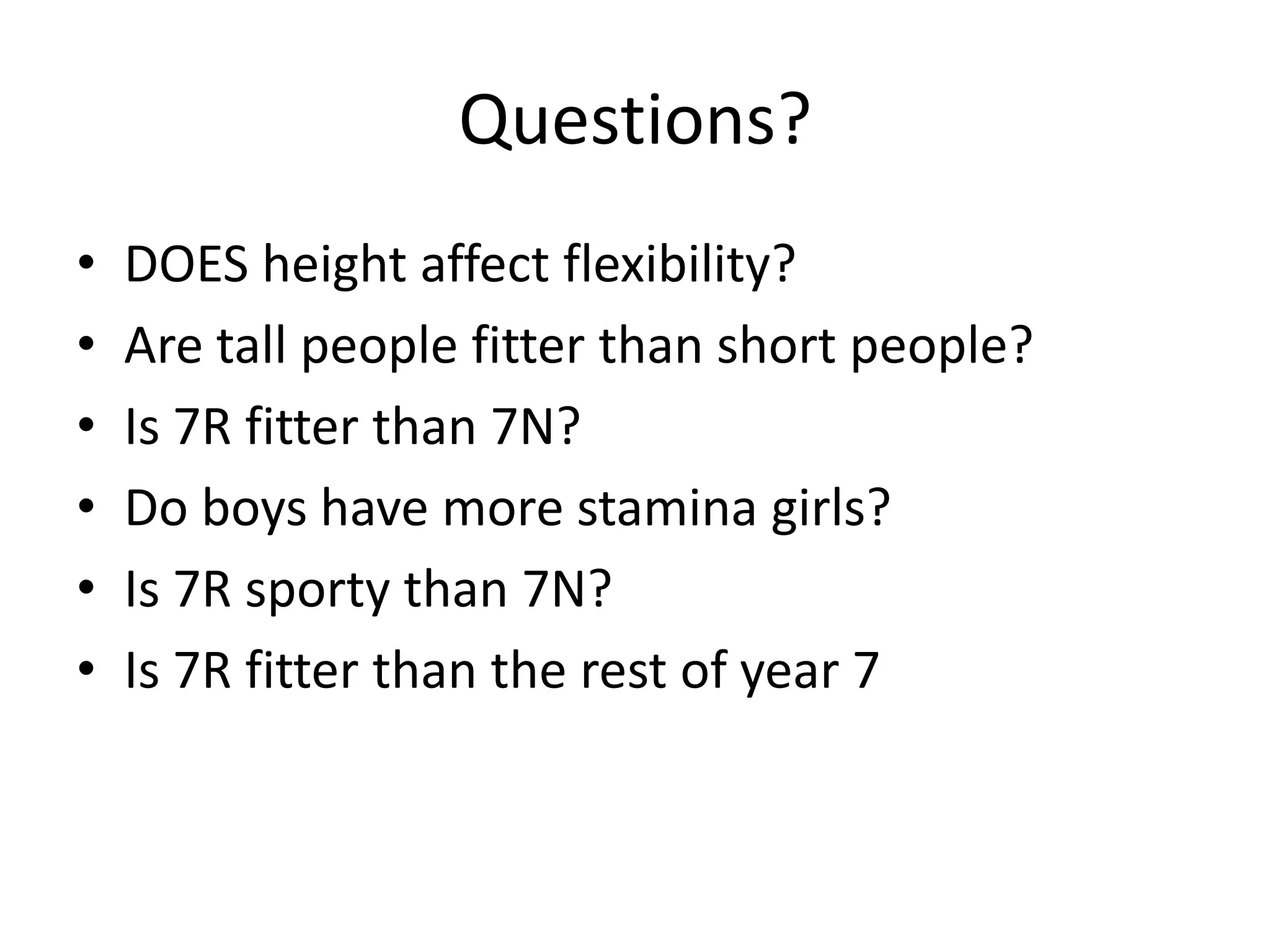 Questions?
•   DOES height affect flexibility?
•   Are tall people fitter than short people?
•   Is 7R fitter than 7N?
•   Do boys have more stamina girls?
•   Is 7R sporty than 7N?
•   Is 7R fitter than the rest of year 7
 