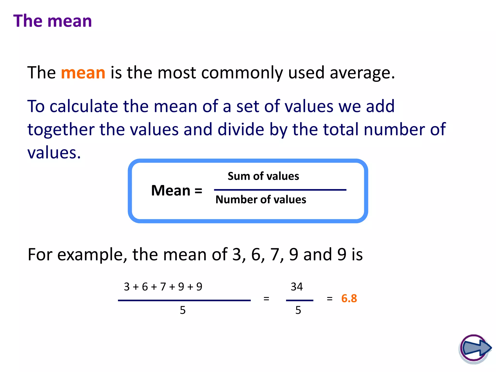The mean

 The mean is the most commonly used average.
 To calculate the mean of a set of values we add
 together the values and divide by the total number of
 values.
                            Sum of values
                 Mean =   Number of values



 For example, the mean of 3, 6, 7, 9 and 9 is
             3+6+7+9+9                 34
                                  =          = 6.8
                    5                   5
 