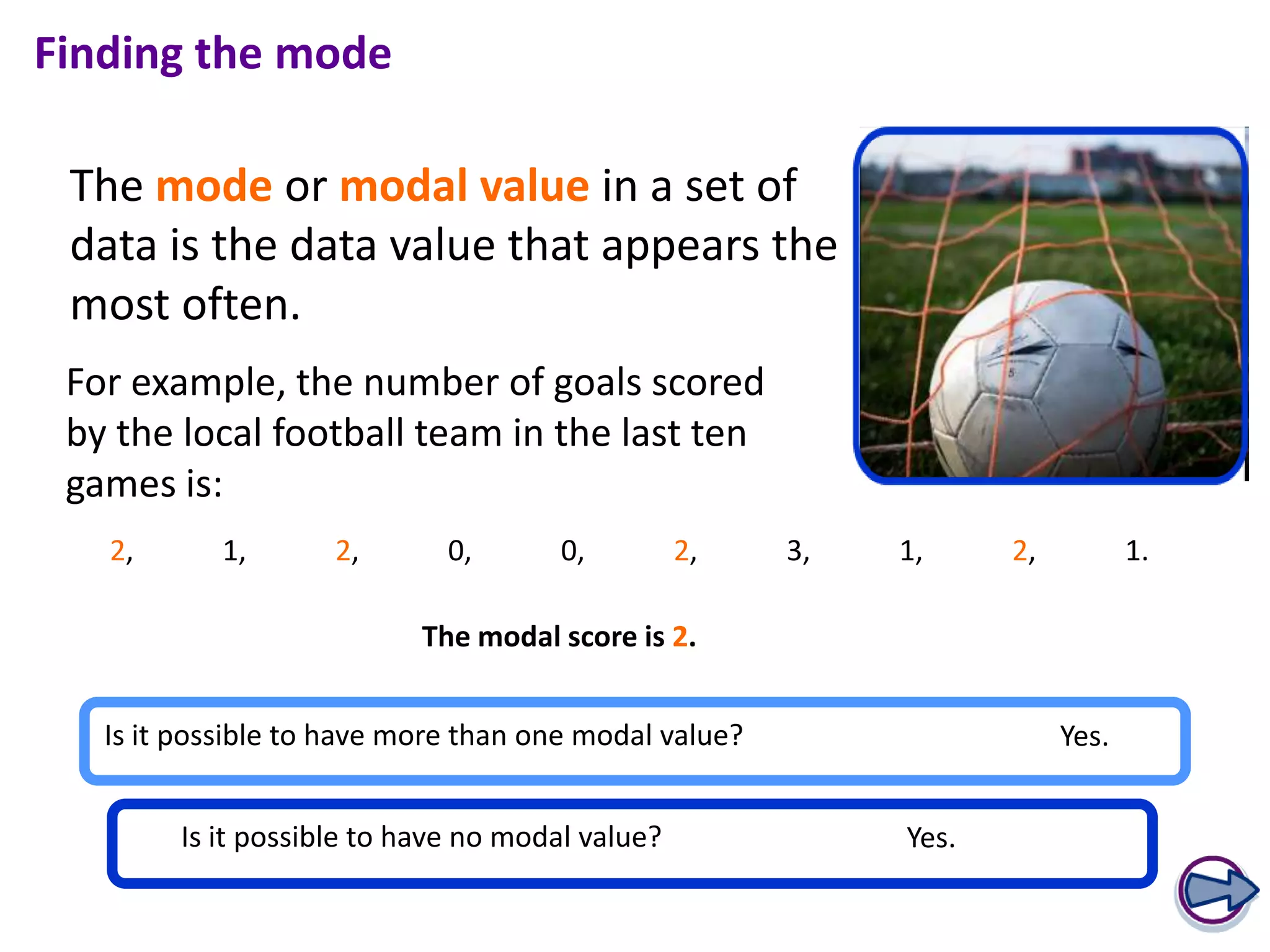 Finding the mode

 The mode or modal value in a set of
 data is the data value that appears the
 most often.
 For example, the number of goals scored
 by the local football team in the last ten
 games is:
   2,       1,      2,       0,       0,         2,    3,   1,     2,          1.

                           The modal score is 2.


   Is it possible to have more than one modal value?                    Yes.


        Is it possible to have no modal value?              Yes.
 