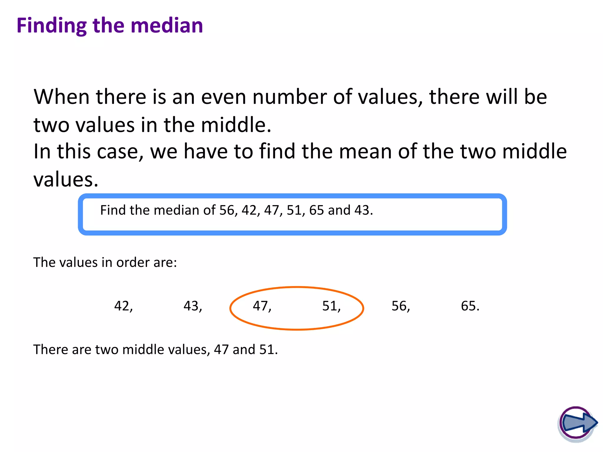 Finding the median


 When there is an even number of values, there will be
 two values in the middle.
 In this case, we have to find the mean of the two middle
 values.
            Find the median of 56, 42, 47, 51, 65 and 43.


 The values in order are:

              42,           43,      47,        51,         56,   65.

 There are two middle values, 47 and 51.
 