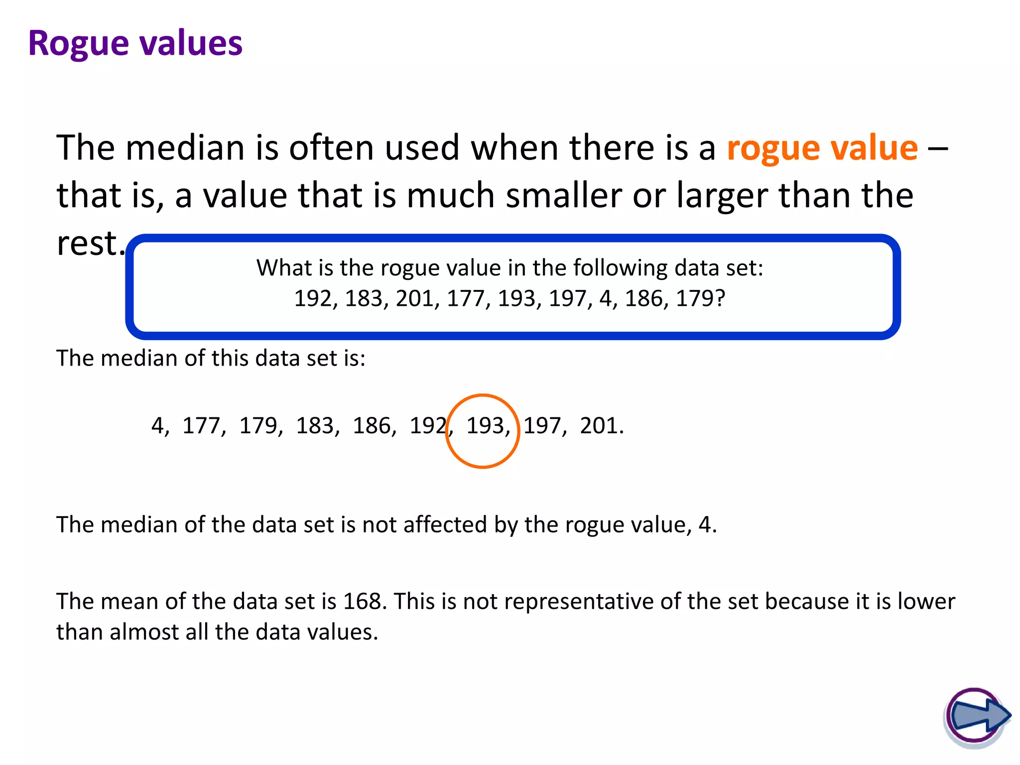 Rogue values

 The median is often used when there is a rogue value –
 that is, a value that is much smaller or larger than the
 rest.
                    What is the rogue value in the following data set:
                      192, 183, 201, 177, 193, 197, 4, 186, 179?

 The median of this data set is:

          4, 177, 179, 183, 186, 192, 193, 197, 201.


 The median of the data set is not affected by the rogue value, 4.


 The mean of the data set is 168. This is not representative of the set because it is lower
 than almost all the data values.
 