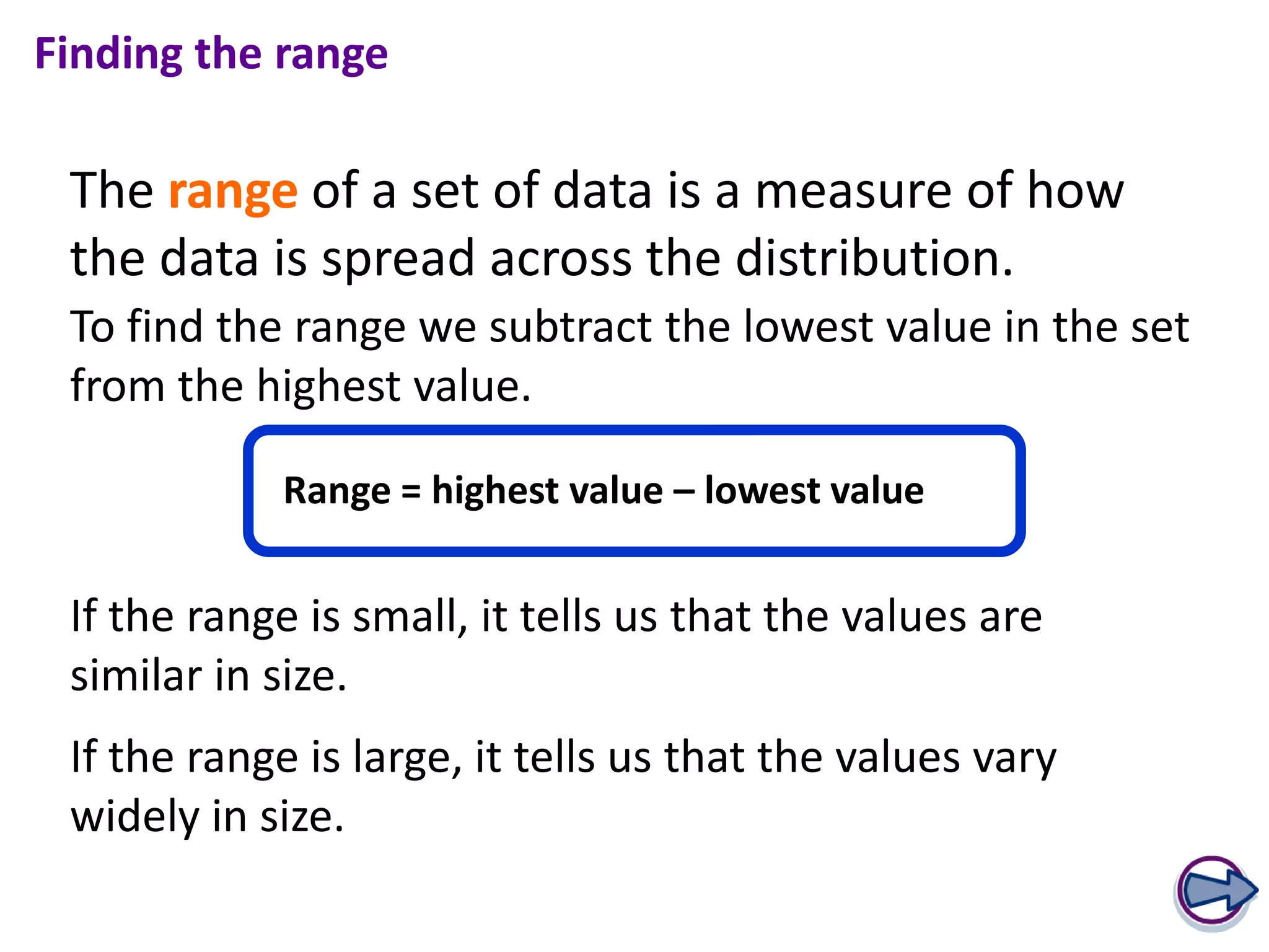 Finding the range

 The range of a set of data is a measure of how
 the data is spread across the distribution.
 To find the range we subtract the lowest value in the set
 from the highest value.

            Range = highest value – lowest value


 If the range is small, it tells us that the values are
 similar in size.
 If the range is large, it tells us that the values vary
 widely in size.
 