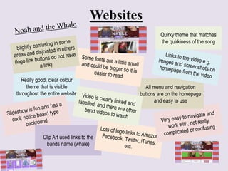 Websites
Really good, clear colour
theme that is visible
throughout the entire website
Clip Art used links to the
bands name (whale)
All menu and navigation
buttons are on the homepage
and easy to use
Quirky theme that matches
the quirkiness of the song
 
