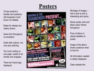 Posters
Montage of images –
lots to look at and is
interesting and quirky.
Same purple, pink and
black colour theme
throughout.
Price of album is
clearly labelled on
poster.
Image of the album
shows audience what
to look for.
All information needed
is clearly displayed.
Clear website link.
iTunes symbol is
familiar and audience
will recognise it and
know it is reliable.
Dates for release are
clearly shown.
Same font throughout,
is consistent.
Quite dark colours, not
very eye catching.
Too much writing on
one page, needs to be
shorter and snappier.
There isn’t band logo
displayed.
 