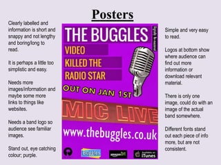 Posters
Simple and very easy
to read.
Logos at bottom show
where audience can
find out more
information or
download relevant
material.
There is only one
image, could do with an
image of the actual
band somewhere.
Different fonts stand
out each piece of info
more, but are not
consistent.
Clearly labelled and
information is short and
snappy and not lengthy
and boring/long to
read.
It is perhaps a little too
simplistic and easy.
Needs more
images/information and
maybe some more
links to things like
websites.
Needs a band logo so
audience see familiar
images.
Stand out, eye catching
colour; purple.
 