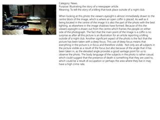 Category: News.
Purpose: Illustrating the story of a newspaper article.
Meaning: To tell the story of a killing that took place outside of a night club.
When looking at this photo the viewers eyesight is almost immediately drawn to the
centre block of the image, which is where an open coffin is placed. As well as it
being located in the centre of the image it is also the part of the photo with the best
lighting, as elsewhere in the image shadows have formed. Because of this the
viewers eyesight is drawn out from the centre which frames the people on either
side of the photograph. The fact that the main point of the image is a coffin is no
surprise as after all this picture is an illustration for an article reporting a killing
outside of a night club. Another significant aspect of the photo is the fact that the
picture has been taken with a deep focus. This use of deep focus means that
everything in the picture is in focus and therefore visible. Not only are all subjects in
the picture visible as a result of the focus but also because of the angle that it has
been taken in, as the elevated angle provides a good vantage point for us to
observe the photo. The body language of the subjects in the photo is rather casual,
which could suggest that the presence of death is something that they are used to,
which could be a result of occupation or perhaps the area where they live in may
have a high crime rate,
 