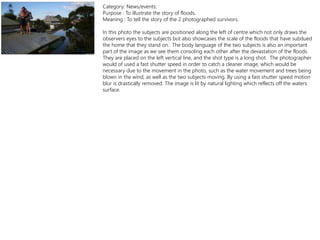 Category: News/events.
Purpose : To illustrate the story of floods.
Meaning : To tell the story of the 2 photographed survivors.
In this photo the subjects are positioned along the left of centre which not only draws the
observers eyes to the subjects but also showcases the scale of the floods that have subdued
the home that they stand on. The body language of the two subjects is also an important
part of the image as we see them consoling each other after the devastation of the floods.
They are placed on the left vertical line, and the shot type is a long shot. The photographer
would of used a fast shutter speed in order to catch a cleaner image, which would be
necessary due to the movement in the photo, such as the water movement and trees being
blown in the wind, as well as the two subjects moving. By using a fast shutter speed motion
blur is drastically removed. The image is lit by natural lighting which reflects off the waters
surface.
 