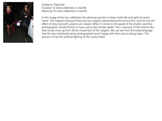 Category: Paparazzi
Purpose: To show celebrities in real life.
Meaning: To show celebrities in real life.
In this image of the two celebrities the observes eye line is drawn both left and right of centre
frame. This happens because there are two subjects placed along the vertical line, and this has the
effect of ensuring both subjects are viewed. When it comes to the speed of the shutter used the
photographer would of have to have used a fast shutter speed. This is because of the motion blur
that would show up from all the movement of the subjects. We can see from the body language
that the two individuals being photographed aren't happy with their picture being taken. The
picture is lit by the artificial lighting of the camera flash.
 