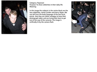 Category: Paparazzi
Purpose: To show celebrities in their daily life.
Meaning:
In this image the subjects in the centre block are the
two celebrities, James Corden and Harry Styles. We
can tell from the body language of the two focal
points that they are rather unhappy to have their
photograph taken and are trying their best to get
out of the way of the cameras. The image is
artificially lit by the camera flash.
 