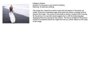 Category: Fashion
Purpose: To showcase a new brand of clothing
Meaning: To advertise clothing
This image has a deep focus which means that all subjects in the photo are
visible. It also has an elevated angle which gives the viewer a vantage point to
observe the image. The woman in the photo is clearly a model as she is posing
for the picture in a way that would suggest she is, with her body language
displaying that she is posing for the camera. The source of light for this picture
would be considered natural as it light from the sun, which reflects on the water
in the image.
 