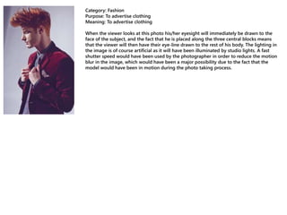 Category: Fashion
Purpose: To advertise clothing
Meaning: To advertise clothing
When the viewer looks at this photo his/her eyesight will immediately be drawn to the
face of the subject, and the fact that he is placed along the three central blocks means
that the viewer will then have their eye-line drawn to the rest of his body. The lighting in
the image is of course artificial as it will have been illuminated by studio lights. A fast
shutter speed would have been used by the photographer in order to reduce the motion
blur in the image, which would have been a major possibility due to the fact that the
model would have been in motion during the photo taking process.
 