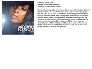 Category: Album cover
Purpose: To illustrate the album
Meaning: To advertise the product
The Jennifer Hudson album cover sees the viewers eyeline initially drawn to
the centre frame. The fact that this picture is a close up almost suggests
that she is the one to focus on, and this is reinforced by the fact that she
takes up the entire frame. After looking at the woman in the picture your
eyesight is then drawn to the text which provides confirmation that the
woman is Jennifer Hudson. A fast shutter speed would have been used as
there is no motion blur, and the woman would have been moving
constantly. Also artificial lighting would have been used as they are in a
studio. A deep focus is used to keep the focus on her and to make sure
people are able to instantly recognise her.
 
