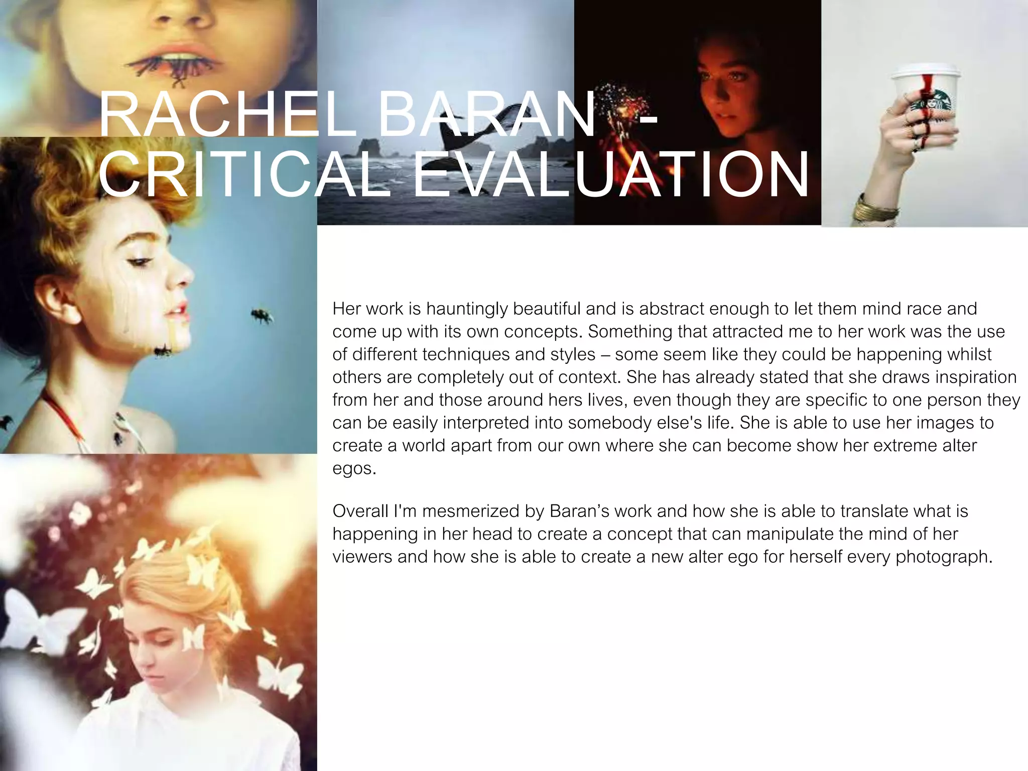 RACHEL BARAN -
CRITICAL EVALUATION
Her work is hauntingly beautiful and is abstract enough to let them mind race and
come up with its own concepts. Something that attracted me to her work was the use
of different techniques and styles – some seem like they could be happening whilst
others are completely out of context. She has already stated that she draws inspiration
from her and those around hers lives, even though they are specific to one person they
can be easily interpreted into somebody else's life. She is able to use her images to
create a world apart from our own where she can become show her extreme alter
egos.
Overall I'm mesmerized by Baran’s work and how she is able to translate what is
happening in her head to create a concept that can manipulate the mind of her
viewers and how she is able to create a new alter ego for herself every photograph.
 