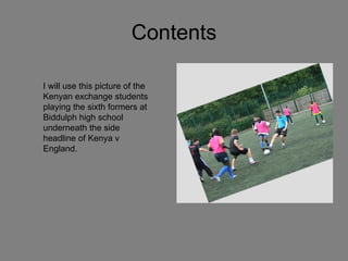 Contents I will use this picture of the Kenyan exchange students playing the sixth formers at Biddulph high school underneath the side headline of Kenya v England.  