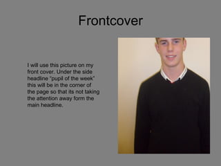 Frontcover I will use this picture on my front cover. Under the side headline “pupil of the week” this will be in the corner of the page so that its not taking the attention away form the main headline. 