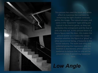 This picture has used the black and white
    effect to maximise the scariness by
   enhancing the light-shadow contrasts
within the image. The industrial pipes and
 vents in the ‘basement’ type setting are
  typical in the horror genre, as they can
symbolise the entrapment and the fear of
only one way out. In this picture there is a
blurry figure near the door, this makes the
   picture scarier as it makes the viewer
question whether the figure is a ‘ghost’ or
other paranormal being, a favourite in the
 horror industry. The walls look dirty and
 unkempt giving the impression that the
  location is abandoned, which leads the
  audience to believe that no one will be
  around to help if something happened
                    here.



Low Angle
 