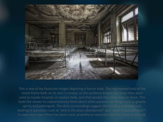 This is one of my favourite images depicting a horror style. The regimented look of the
   metal frame beds on its own is creepy, as the audience knows that once they were
 used as maybe hospital, or asylum beds, and that people may have died on them. This
leads the viewer to subconsciously think about other paranormal things such as ghosts,
   spirits and poltergeist. The dirty surroundings suggest the building is abandoned,
leading to questions such as ‘why is the place abandoned?’ and ‘what happened here?’.
A sepia tone type effect has been used, probably to represent that the place is very old.
 