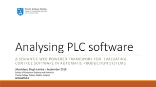 Analysing PLC software
A SEMANTIC WEB POWERED FRAMEWORK FOR EVALUATING
CONTROL SOFTWARE IN AUTOMATIC PRODUCTION SYSTEMS
Akashdeep Singh Lamba – September 2018
School of Computer Science and Statistics
Trinity College Dublin, Dublin, Ireland
lambaa@tcd.ie
 