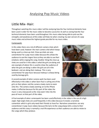 Analysing Pop Music Videos
Little Mix- Hair:
Throughout watching this music video I will be analysing how the four technical elements have
been used in order for the music video to become successful. As well as seeing how the four
technical elements have been used throughout this music video being able to pick out the
strengths and weaknesses of this video will help me when creating my own version of a pop
music video and achieve the highest grade possible for my music video.
Camerawork:
In this video there are a lot of different camera shots which
have been used, however the main camera shot which keeps
being used is a close up shot. Close up shots are very
conventional for a pop music video because this allows the
audience to see the singers face so they are able to see their
emotions while singing this song. Another thing the close up
shots are used for in this video is what the girls are doing and
one example of where this is used to show the audience of
what the girls are doing is when the girls are all in the
bedroom and are doing their makeup. This is very
conventional for pop music because makeup is always being
used by teenage girls.
A second example of when camera work has been used
effectively in the video is when Sean Paul is calling one of the
girls on their phone and the camera slowly starts to zoom
onto this. The camera slowly zooming on to the iPhone
makes it effective because for this part of the video the
music is very slow paced so the slow zoom links into the
pace of music at that part of the video.
A final example of when camerawork has been used effectively in the video is the use of a high
angle. High angle shots are used frequently in this video because it creates a narrative
convention which is girls only need their friends to have fun. Narrative conventions are very
conventional in pop music videos because the lyrics to the song always tells a story to their
audience and this story is normally a real life experience so their audience are able to relate to
the songs which they produce.
 