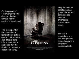 The focus point of
the poster is the
female figure sitting
on the chair with the
doll. This is do to
inform the that the
audience that the
film incorporates the
doll in some way.
Very dark colour
pallets such as
greys, blacks and
dark reds are
used to
emphasise
horror/ thriller
genre.
On the poster of
“The Conjuring” the
director of other
famous horror
movies is mentioned.
The title is
created using a
font with pointed
edges to create a
simple yet
menacing look.
 