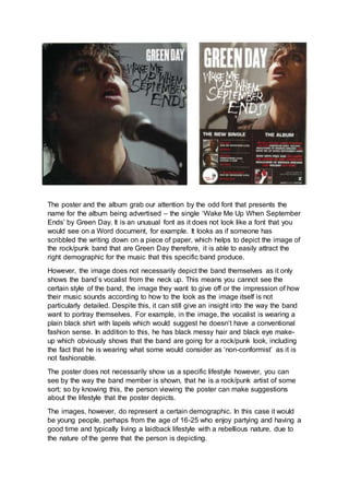 The poster and the album grab our attention by the odd font that presents the
name for the album being advertised – the single ‘Wake Me Up When September
Ends’ by Green Day. It is an unusual font as it does not look like a font that you
would see on a Word document, for example. It looks as if someone has
scribbled the writing down on a piece of paper, which helps to depict the image of
the rock/punk band that are Green Day therefore, it is able to easily attract the
right demographic for the music that this specific band produce.
However, the image does not necessarily depict the band themselves as it only
shows the band’s vocalist from the neck up. This means you cannot see the
certain style of the band, the image they want to give off or the impression of how
their music sounds according to how to the look as the image itself is not
particularly detailed. Despite this, it can still give an insight into the way the band
want to portray themselves. For example, in the image, the vocalist is wearing a
plain black shirt with lapels which would suggest he doesn’t have a conventional
fashion sense. In addition to this, he has black messy hair and black eye make-
up which obviously shows that the band are going for a rock/punk look, including
the fact that he is wearing what some would consider as ‘non-conformist’ as it is
not fashionable.
The poster does not necessarily show us a specific lifestyle however, you can
see by the way the band member is shown, that he is a rock/punk artist of some
sort; so by knowing this, the person viewing the poster can make suggestions
about the lifestyle that the poster depicts.
The images, however, do represent a certain demographic. In this case it would
be young people, perhaps from the age of 16-25 who enjoy partying and having a
good time and typically living a laidback lifestyle with a rebellious nature, due to
the nature of the genre that the person is depicting.
 
