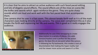 It is clear that he aims to attract an active audience with such faced paced editing
and lots of diegetic sound effects. The sound effects are of the mise-en scene like
the knifes and swords which again reinforce the genre. They are quite sharp
sounds which are loud and work well with the fast paced beat that accompanies
them.
One camera shot he uses is a Fast zoom. This almost breaks forth wall as it is of the main
characters eyes looking directly at the camera. The voice over compliment this as it also
breaks the forth wall explaining her life and events. This is good as it really engages the
audience.
Additionally he uses time remapping to create
slow motion in a variety of places, this adds
tension/mystery and is perfect for the action
genre. He does this at one point when the camera
is following her fly backwards, this creates a sort of
disorientation feel making the hyper-reality real
and the viewer more active and aware it’s a film.
 