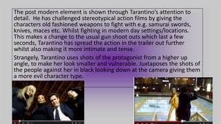 The post modern element is shown through Tarantino’s attention to
detail. He has challenged stereotypical action films by giving the
characters old fashioned weapons to fight with e.g. samurai swords,
knives, maces etc. Whilst fighting in modern day settings/locations.
This makes a change to the usual gun shoot outs which last a few
seconds, Tarantino has spread the action in the trailer out further
whilst also making it more intimate and tense.
Strangely, Tarantino uses shots of the protagonist from a higher up
angle, to make her look smaller and vulnerable. Juxtaposes the shots of
the people against her in black looking down at the camera giving them
a more evil character type.
 