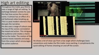 High art editing
Throughout the trailer, guy Ritchie
uses a range of high art editing. To
exchange between scenes he uses
this fast lines across the current
scene. It almost has an effect of a
old fashioned video breaking up.
This is a post modern element that
disrupts the narrative.
He also uses a range of colours over
the top of the scenes connotation
the mood and action. This intrigues
the audience and creates a manic
feel to the trailer. The motion of the
camera moves towards and away
from the screen which encourages
the active audience.
He shows a lot of close ups from a low angle which challenges basic
conventions and makes the film trailer more exciting, it compliments the
quick editing of frames shooting on and off the screen.
 