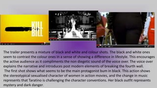 The trailer presents a mixture of black and white and colour shots. The black and white ones
seem to contrast the colour ones in a sense of showing a difference in lifestyle. This encourages
the active audience as it compliments the non diegetic sound of the voice over. The voice over
explains the narrative and introduces post modern elements of breaking the fourth wall.
The first shot shows what seems to be the main protagonist bum in black. This action shows
the stereotypical sexualised character of women in action movies, and the change in music
represents that Taratino is challenging the character conventions. Her black outfit represents
mystery and dark danger.
 