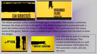 The Yellow symbolic colour comes through again in the titles. This creates a continuity
between the shots as it ties is all together. The Yellow background is contrasted with a
paint like slashes across the screen in different angles. This could represent the messy
action of the genre. Yellow is quite a mellow bright colour contrast with the black to show
the danger.
One title that he puts in is stating
that he is the director. This
creates excitement as he is a well
known producer which gives this
film automatic credit, and sets
the tone.
 