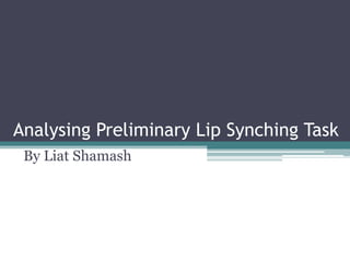 Analysing Preliminary Lip Synching Task
 By Liat Shamash
 