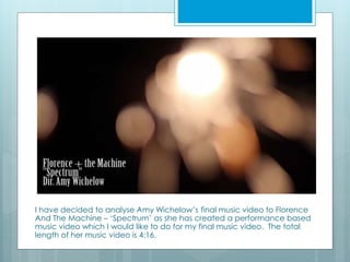 I have decided to analyse Amy Wichelow’s final music video to Florence 
And The Machine – ‘Spectrum’ as she has created a ...