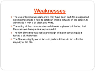 Weaknesses 
 The use of lighting was dark and it may have been dark for a reason but 
it sometimes made it hard to establish what is actually on the screen. It 
also made it look a bit black and white. 
 The acting of the characters was a bit weak in places but the fact that 
there was no dialogue is a way around it 
 The font of the title was not clear enough and a bit confusing as it 
looked a bit illusionistic. 
 The film was slightly out of focus in parts but it was in focus for the 
majority of the film. 
 