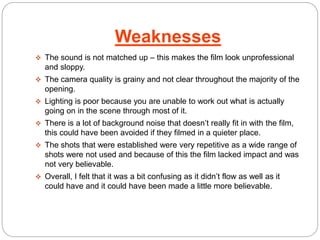 Weaknesses 
 The sound is not matched up – this makes the film look unprofessional 
and sloppy. 
 The camera quality is grainy and not clear throughout the majority of the 
opening. 
 Lighting is poor because you are unable to work out what is actually 
going on in the scene through most of it. 
 There is a lot of background noise that doesn’t really fit in with the film, 
this could have been avoided if they filmed in a quieter place. 
 The shots that were established were very repetitive as a wide range of 
shots were not used and because of this the film lacked impact and was 
not very believable. 
 Overall, I felt that it was a bit confusing as it didn’t flow as well as it 
could have and it could have been made a little more believable. 
 