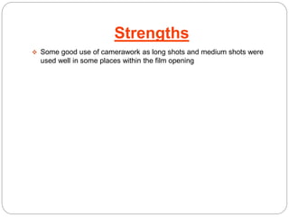 Strengths 
 Some good use of camerawork as long shots and medium shots were 
used well in some places within the film opening 
 