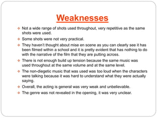 Weaknesses 
 Not a wide range of shots used throughout, very repetitive as the same 
shots were used. 
 Some shots were not very practical. 
 They haven’t thought about mise en scene as you can clearly see it has 
been filmed within a school and it is pretty evident that has nothing to do 
with the narrative of the film that they are putting across. 
 There is not enough build up tension because the same music was 
used throughout at the same volume and at the same level. 
 The non-diegetic music that was used was too loud when the characters 
were talking because it was hard to understand what they were actually 
saying. 
 Overall, the acting is general was very weak and unbelievable. 
 The genre was not revealed in the opening, it was very unclear. 
