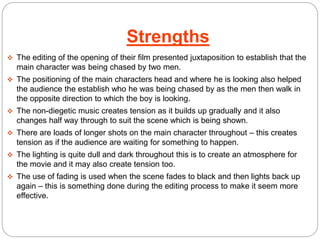 Strengths 
 The editing of the opening of their film presented juxtaposition to establish that the 
main character was being chased by two men. 
 The positioning of the main characters head and where he is looking also helped 
the audience the establish who he was being chased by as the men then walk in 
the opposite direction to which the boy is looking. 
 The non-diegetic music creates tension as it builds up gradually and it also 
changes half way through to suit the scene which is being shown. 
 There are loads of longer shots on the main character throughout – this creates 
tension as if the audience are waiting for something to happen. 
 The lighting is quite dull and dark throughout this is to create an atmosphere for 
the movie and it may also create tension too. 
 The use of fading is used when the scene fades to black and then lights back up 
again – this is something done during the editing process to make it seem more 
effective. 
 